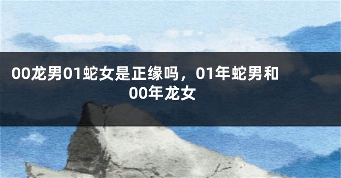 00龙男01蛇女是正缘吗，01年蛇男和00年龙女