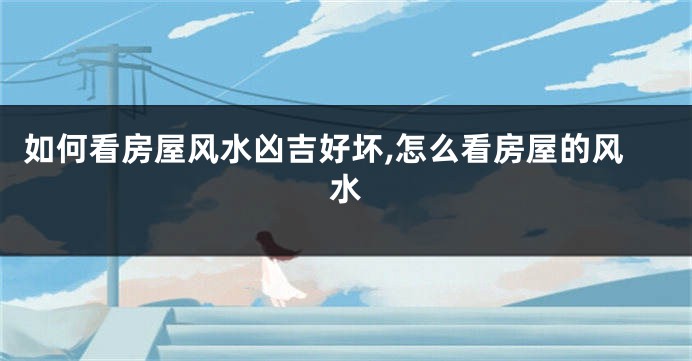 如何看房屋风水凶吉好坏,怎么看房屋的风水