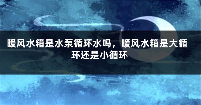 暖风水箱是水泵循环水吗，暖风水箱是大循环还是小循环