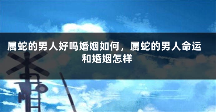 属蛇的男人好吗婚姻如何，属蛇的男人命运和婚姻怎样
