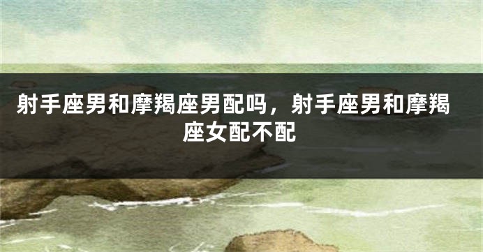 射手座男和摩羯座男配吗，射手座男和摩羯座女配不配