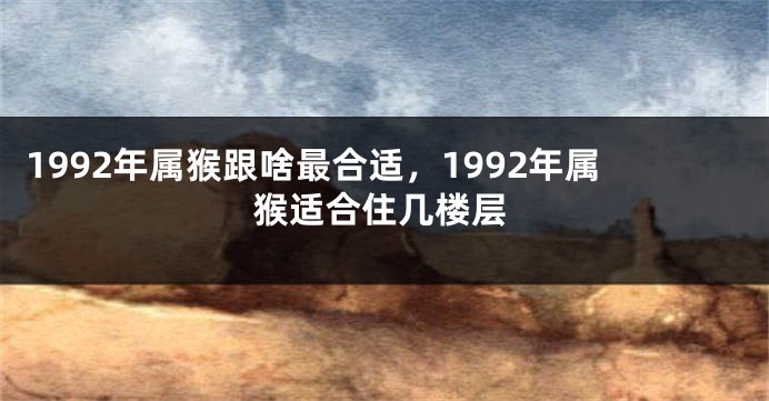 1992年属猴跟啥最合适，1992年属猴适合住几楼层