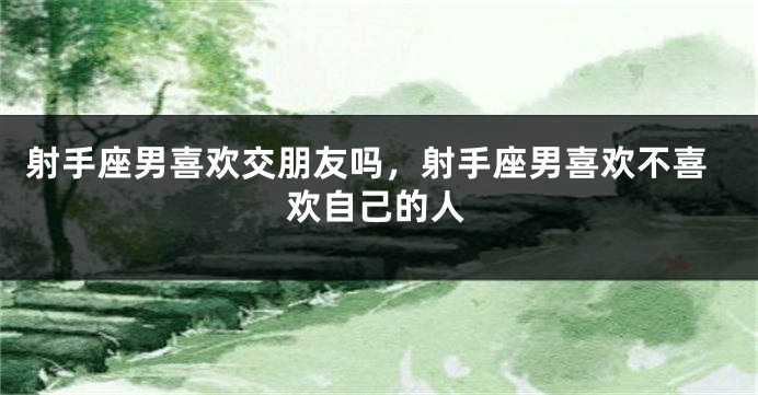 射手座男喜欢交朋友吗，射手座男喜欢不喜欢自己的人