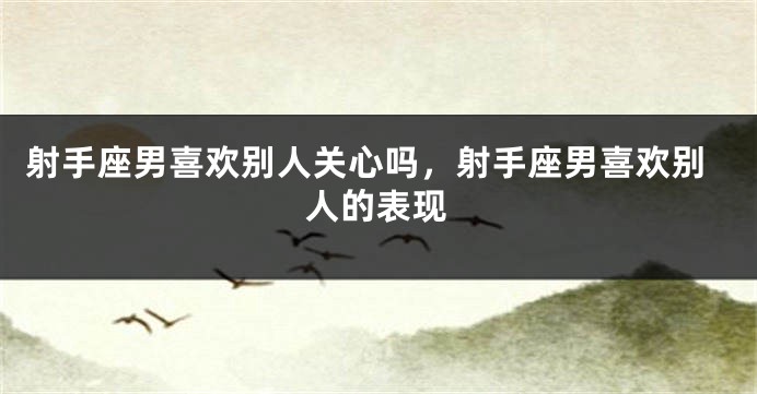 射手座男喜欢别人关心吗，射手座男喜欢别人的表现