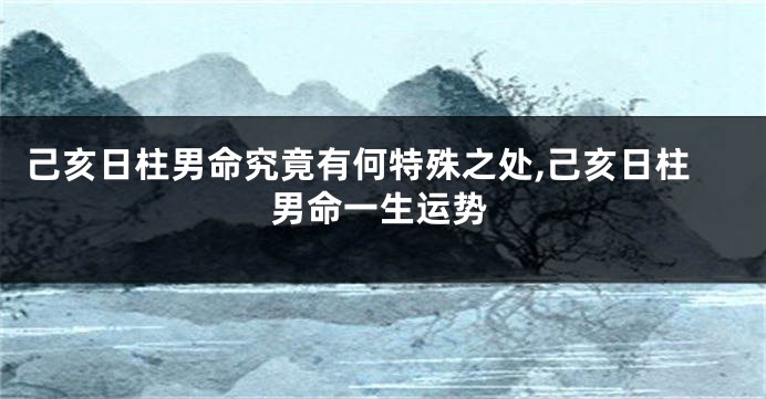 己亥日柱男命究竟有何特殊之处,己亥日柱男命一生运势
