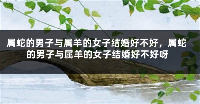 属蛇的男子与属羊的女子结婚好不好，属蛇的男子与属羊的女子结婚好不好呀