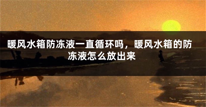 暖风水箱防冻液一直循环吗，暖风水箱的防冻液怎么放出来