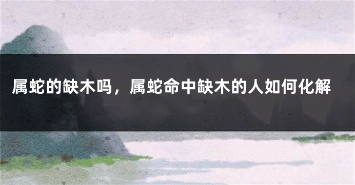 属蛇的缺木吗,属蛇命中缺木的人如何化解