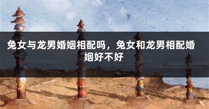 兔女与龙男婚姻相配吗，兔女和龙男相配婚姻好不好