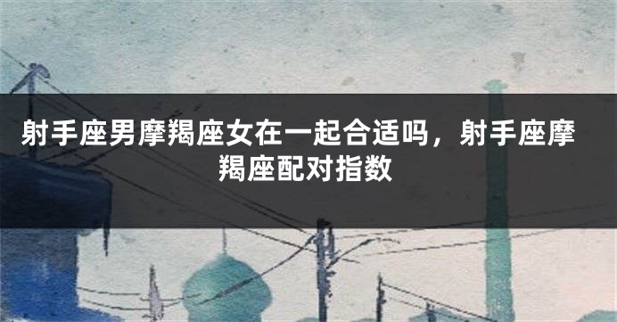 射手座男摩羯座女在一起合适吗,射手座摩羯座配对指数