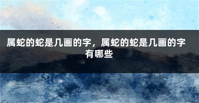 属蛇的蛇是几画的字，属蛇的蛇是几画的字有哪些
