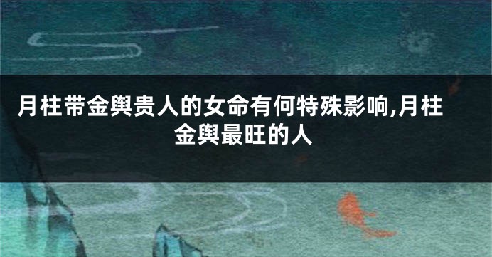 月柱带金舆贵人的女命有何特殊影响,月柱金舆最旺的人