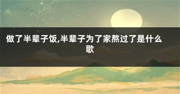做了半辈子饭,半辈子为了家熬过了是什么歌