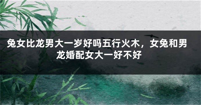 兔女比龙男大一岁好吗五行火木，女兔和男龙婚配女大一好不好