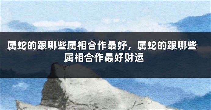 属蛇的跟哪些属相合作最好,属蛇的跟哪些属相合作最好财运