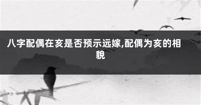 八字配偶在亥是否预示远嫁,配偶为亥的相貌