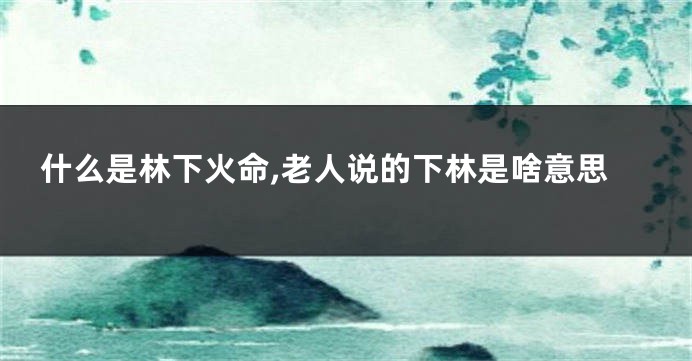 什么是林下火命,老人说的下林是啥意思