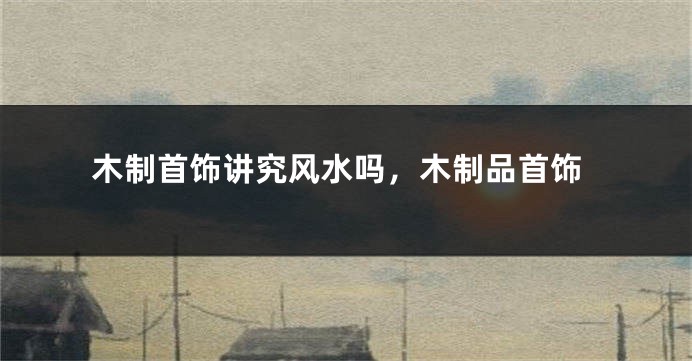 木制首饰讲究风水吗，木制品首饰