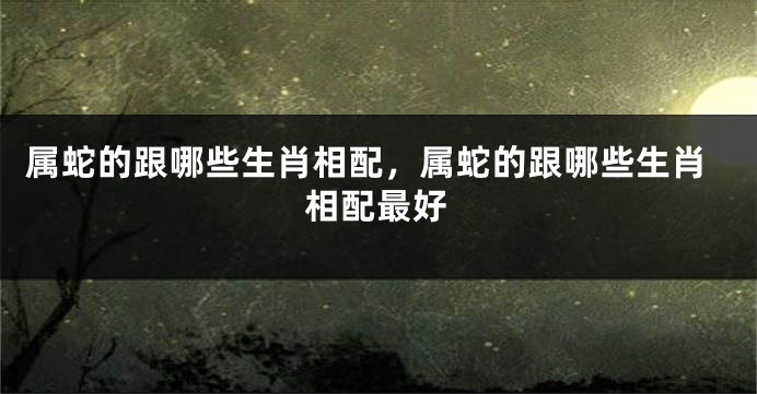 属蛇的跟哪些生肖相配，属蛇的跟哪些生肖相配最好