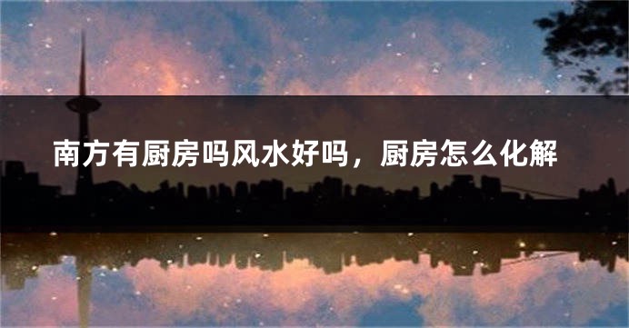 南方有厨房吗风水好吗，厨房怎么化解