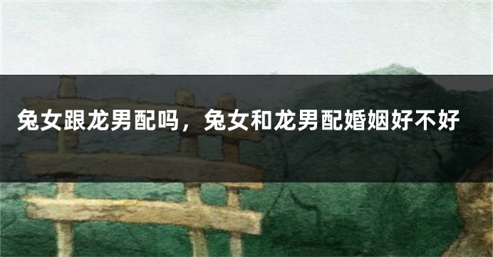 兔女跟龙男配吗，兔女和龙男配婚姻好不好