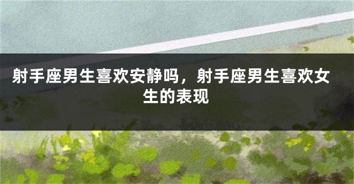 射手座男生喜欢安静吗，射手座男生喜欢女生的表现