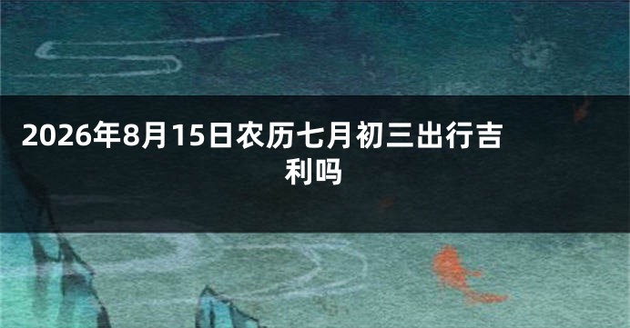 2026年8月15日农历七月初三出行吉利吗