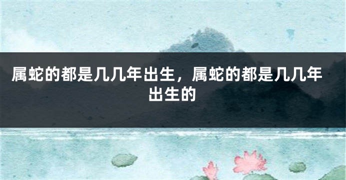 属蛇的都是几几年出生，属蛇的都是几几年出生的