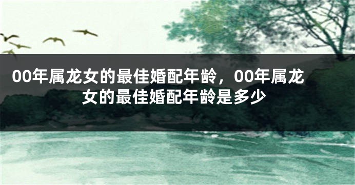 00年属龙女的最佳婚配年龄，00年属龙女的最佳婚配年龄是多少