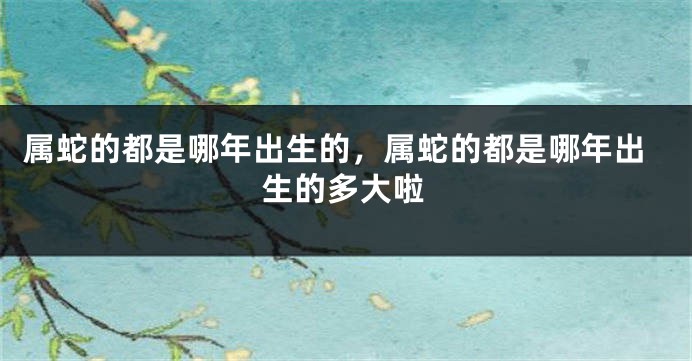 属蛇的都是哪年出生的，属蛇的都是哪年出生的多大啦