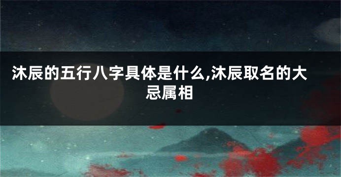 沐辰的五行八字具体是什么,沐辰取名的大忌属相