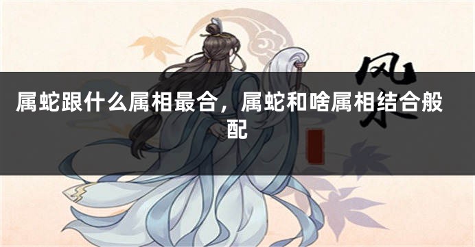 属蛇跟什么属相最合，属蛇和啥属相结合般配