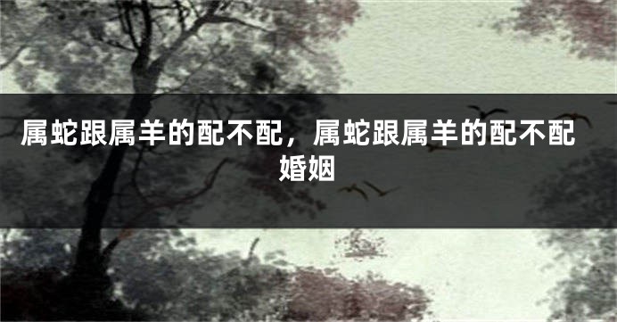 属蛇跟属羊的配不配，属蛇跟属羊的配不配婚姻