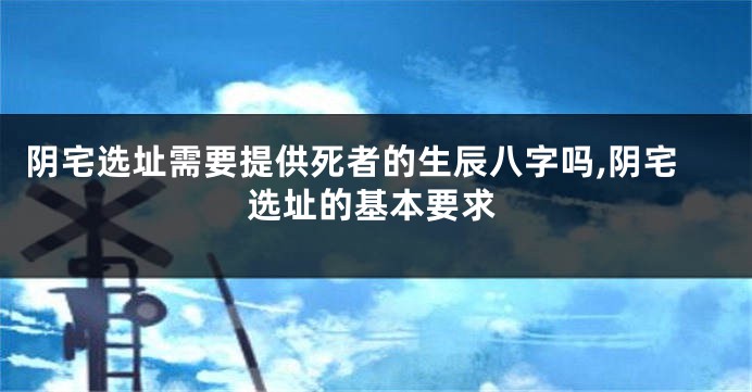 阴宅选址需要提供死者的生辰八字吗,阴宅选址的基本要求