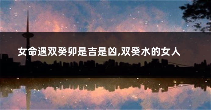 女命遇双癸卯是吉是凶,双癸水的女人