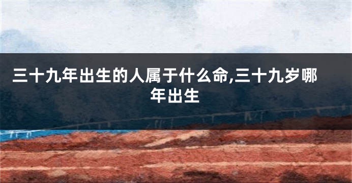 三十九年出生的人属于什么命,三十九岁哪年出生
