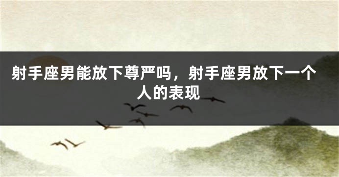 射手座男能放下尊严吗，射手座男放下一个人的表现