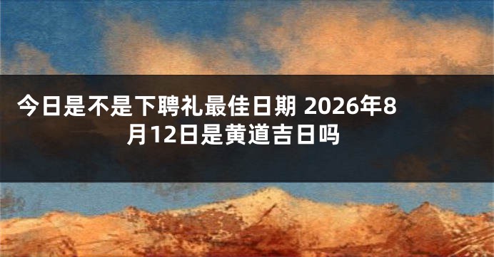 今日是不是下聘礼最佳日期 2026年8月12日是黄道吉日吗