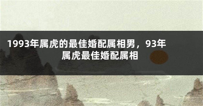 1993年属虎的最佳婚配属相男，93年属虎最佳婚配属相
