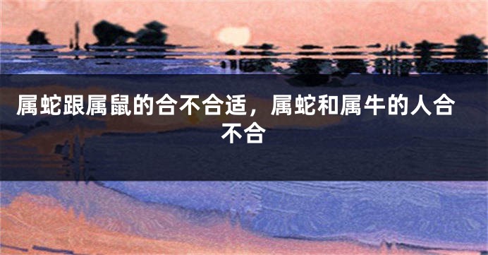 属蛇跟属鼠的合不合适,属蛇和属牛的人合不合