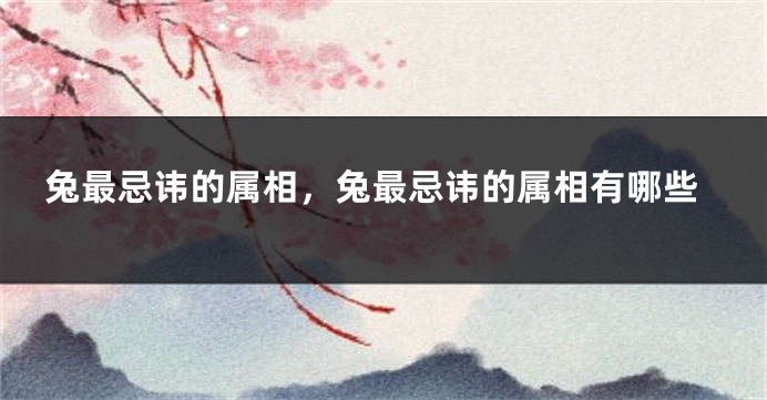 兔最忌讳的属相,兔最忌讳的属相有哪些