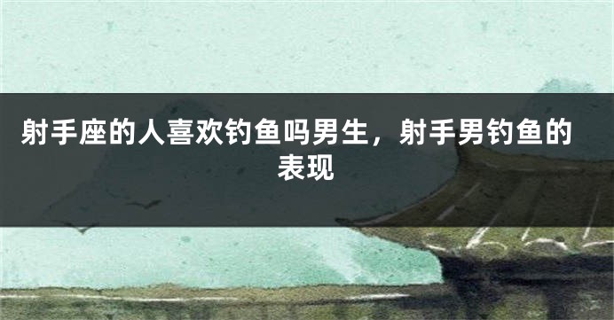 射手座的人喜欢钓鱼吗男生,射手男钓鱼的表现