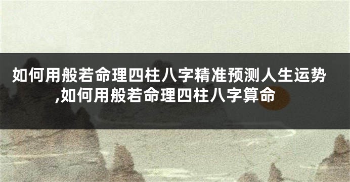如何用般若命理四柱八字精准预测人生运势,如何用般若命理四柱八字算命