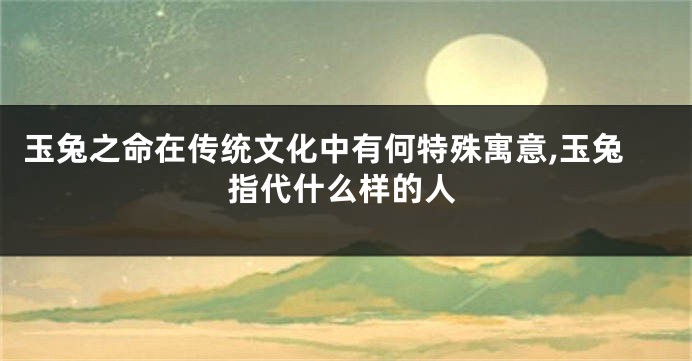 玉兔之命在传统文化中有何特殊寓意,玉兔指代什么样的人