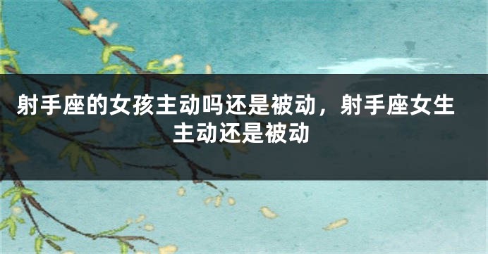 射手座的女孩主动吗还是被动，射手座女生主动还是被动