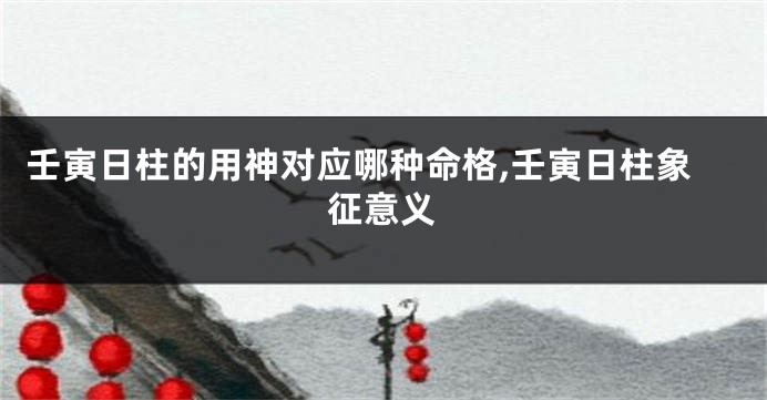 壬寅日柱的用神对应哪种命格,壬寅日柱象征意义