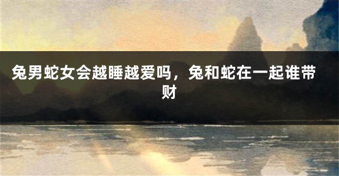 兔男蛇女会越睡越爱吗，兔和蛇在一起谁带财