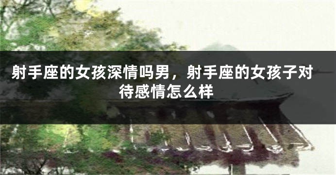 射手座的女孩深情吗男，射手座的女孩子对待感情怎么样