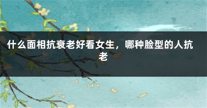 什么面相抗衰老好看女生，哪种脸型的人抗老