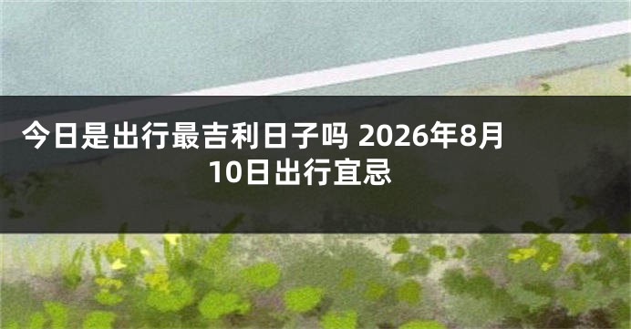 今日是出行最吉利日子吗 2026年8月10日出行宜忌